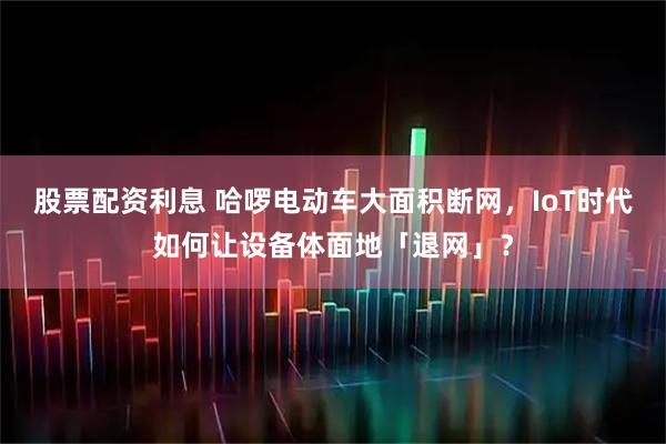 股票配资利息 哈啰电动车大面积断网，IoT时代如何让设备体面地「退网」？