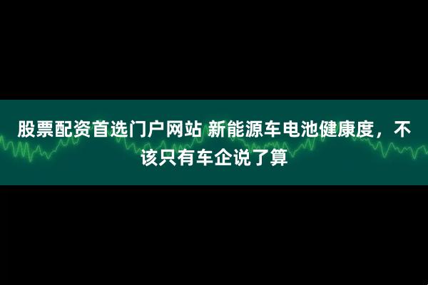 股票配资首选门户网站 新能源车电池健康度，不该只有车企说了算