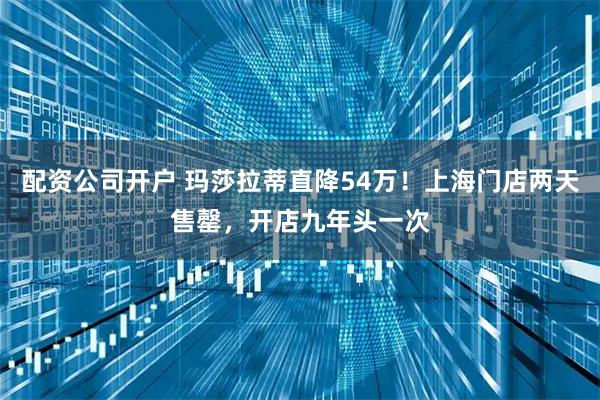 配资公司开户 玛莎拉蒂直降54万！上海门店两天售罄，开店九年头一次