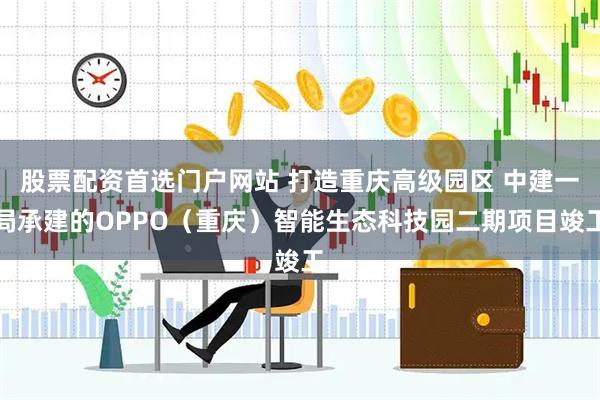 股票配资首选门户网站 打造重庆高级园区 中建一局承建的OPPO（重庆）智能生态科技园二期项目竣工