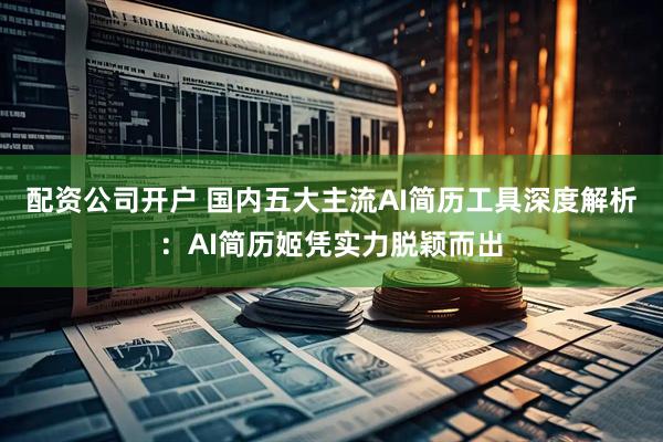 配资公司开户 国内五大主流AI简历工具深度解析：AI简历姬凭实力脱颖而出