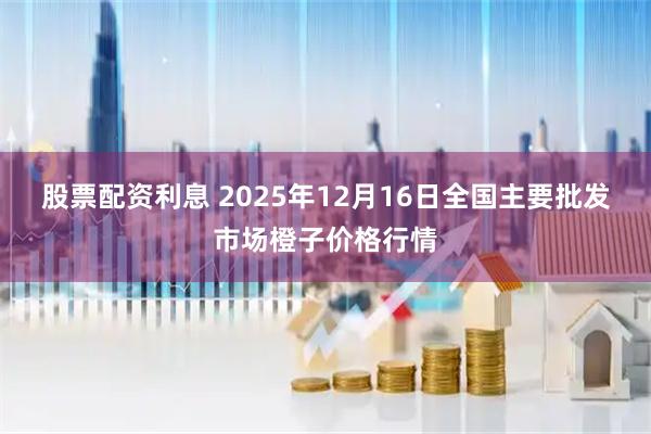 股票配资利息 2025年12月16日全国主要批发市场橙子价格行情
