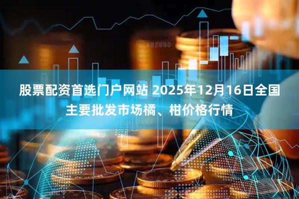 股票配资首选门户网站 2025年12月16日全国主要批发市场橘、柑价格行情