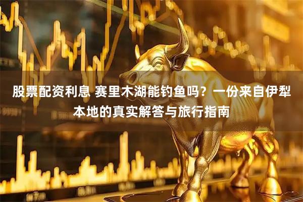 股票配资利息 赛里木湖能钓鱼吗？一份来自伊犁本地的真实解答与旅行指南