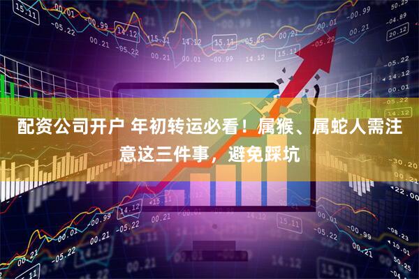 配资公司开户 年初转运必看！属猴、属蛇人需注意这三件事，避免踩坑