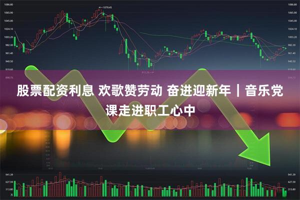 股票配资利息 欢歌赞劳动 奋进迎新年｜音乐党课走进职工心中