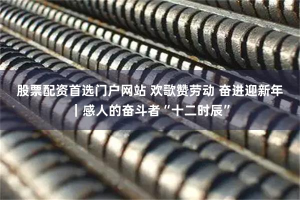 股票配资首选门户网站 欢歌赞劳动 奋进迎新年｜感人的奋斗者“十二时辰”