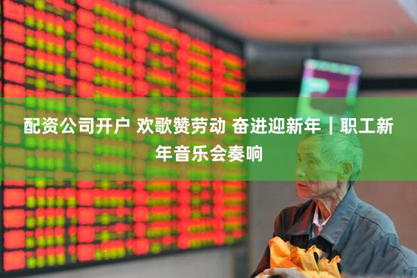 配资公司开户 欢歌赞劳动 奋进迎新年｜职工新年音乐会奏响