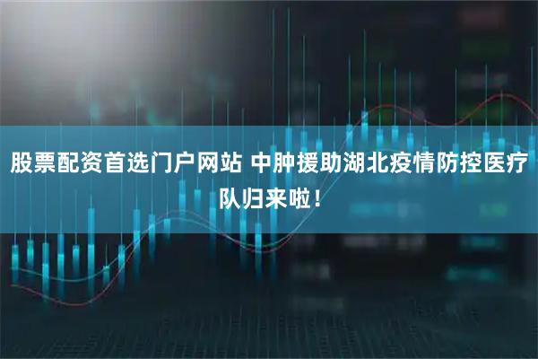 股票配资首选门户网站 中肿援助湖北疫情防控医疗队归来啦！