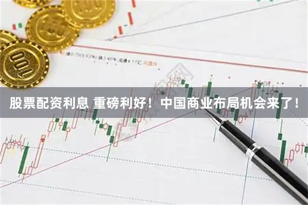 股票配资利息 重磅利好！中国商业布局机会来了！