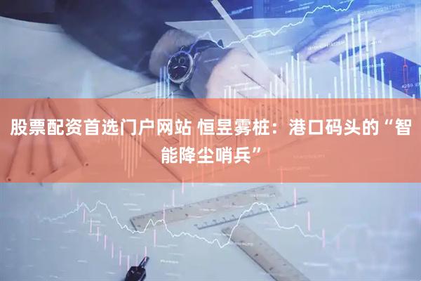 股票配资首选门户网站 恒昱雾桩：港口码头的“智能降尘哨兵”