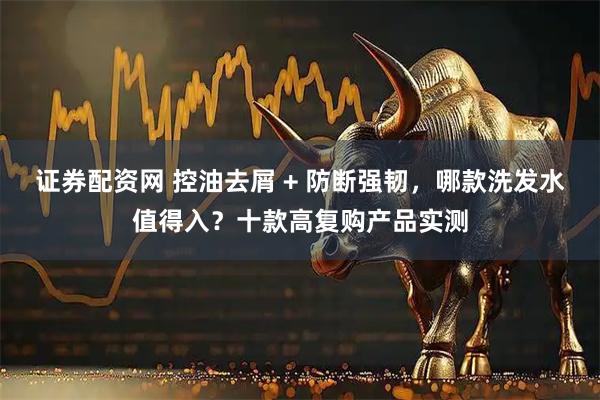 证券配资网 控油去屑 + 防断强韧，哪款洗发水值得入？十款高复购产品实测