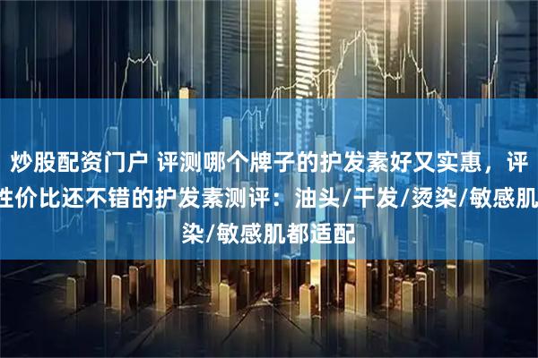 炒股配资门户 评测哪个牌子的护发素好又实惠，评测8款性价比还不错的护发素测评：油头/干发/烫染/敏感肌都适配