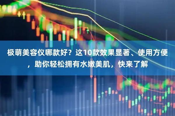 极萌美容仪哪款好？这10款效果显著、使用方便，助你轻松拥有水嫩美肌，快来了解