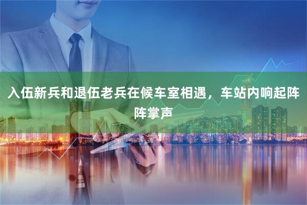 入伍新兵和退伍老兵在候车室相遇，车站内响起阵阵掌声