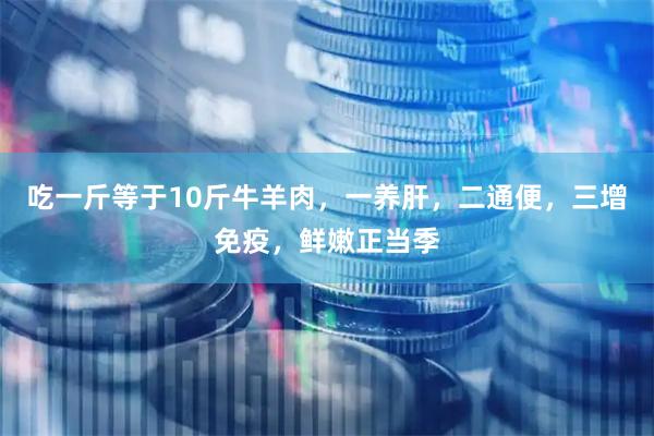 吃一斤等于10斤牛羊肉，一养肝，二通便，三增免疫，鲜嫩正当季