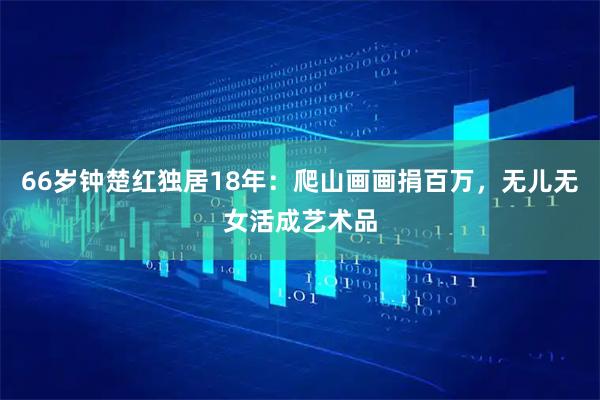 66岁钟楚红独居18年：爬山画画捐百万，无儿无女活成艺术品