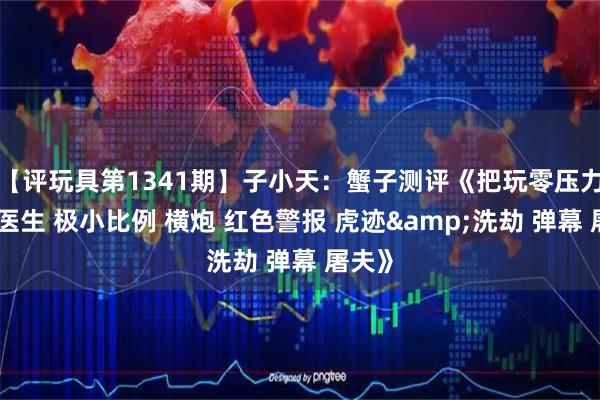 【评玩具第1341期】子小天：蟹子测评《把玩零压力！吴医生 极小比例 横炮 红色警报 虎迹&洗劫 弹幕 屠夫》