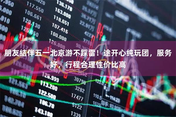朋友结伴五一北京游不踩雷！途开心纯玩团，服务好，行程合理性价比高