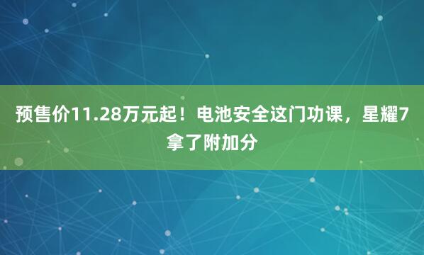 预售价11.28万元起！电池安全这门功课，星耀7拿了附加分