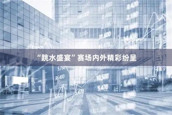 “跳水盛宴”赛场内外精彩纷呈