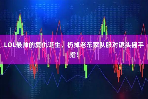 LOL最帅的复仇诞生，扔掉老东家队服对镜头摇手指！
