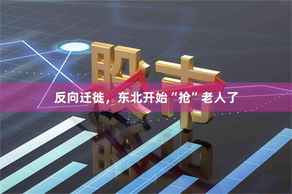 反向迁徙，东北开始“抢”老人了