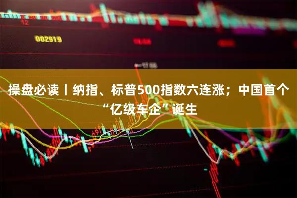 操盘必读丨纳指、标普500指数六连涨；中国首个“亿级车企”诞生